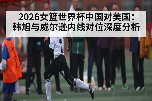 2026女篮世界杯中国对美国：韩旭与威尔逊内线对位深度分析